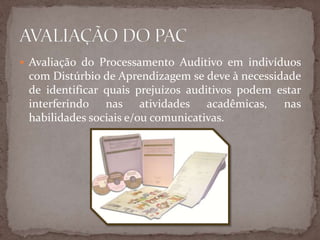  Avaliação do Processamento Auditivo em indivíduos
com Distúrbio de Aprendizagem se deve à necessidade
de identificar quais prejuízos auditivos podem estar
interferindo nas atividades acadêmicas, nas
habilidades sociais e/ou comunicativas.
 