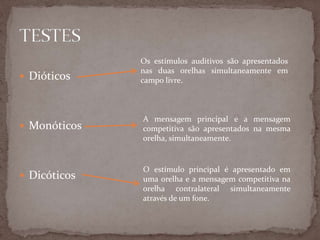  Dióticos
 Monóticos
 Dicóticos
Os estímulos auditivos são apresentados
nas duas orelhas simultaneamente em
campo livre.
A mensagem principal e a mensagem
competitiva são apresentados na mesma
orelha, simultaneamente.
O estímulo principal é apresentado em
uma orelha e a mensagem competitiva na
orelha contralateral simultaneamente
através de um fone.
 