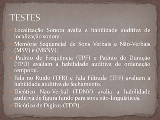  Localização Sonora avalia a habilidade auditiva de
localização sonora .
 Memória Sequencial de Sons Verbais e Não-Verbais
(MSV) e (MSNV).
 Padrão de Frequência (TPF) e Padrão de Duração
(TPD) avaliam a habilidade auditiva de ordenação
temporal.
 Fala no Ruído (TFR) e Fala Filtrada (TFF) avaliam a
habilidade auditiva de fechamento.
 Dicótico Não-Verbal (TDNV) avalia a habilidade
auditiva de figura fundo para sons não-linguísticos.
 Dicótico de Dígitos (TDD).
 
