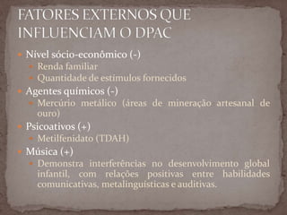  Nível sócio-econômico (-)
 Renda familiar
 Quantidade de estímulos fornecidos
 Agentes químicos (-)
 Mercúrio metálico (áreas de mineração artesanal de
ouro)
 Psicoativos (+)
 Metilfenidato (TDAH)
 Música (+)
 Demonstra interferências no desenvolvimento global
infantil, com relações positivas entre habilidades
comunicativas, metalinguísticas e auditivas.
 