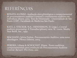  RENATA ALONSO. Avaliação eletrofisiológica e comportamental
do processamento auditivo (central) e treinamento auditivo em
indivíduos idosos. 2012. Tese de Doutorado - Universidade de São
Paulo (USP). Faculdade de Medicina São Paulo.
 KATZ, J.; STECKER, N.A.; HENDERSON, D. (orgs.), Central
auditory processing: A Transdisciplinary view. St. Louis: Mosby
Year Book, Inc., 1992.
 MACHADO, Sylvia Freitas. Processamento Auditivo: uma nova
abordagem. Plexus Editora, 2003.
 PEREIRA, Liliane & SCHOCHAT, Eliane. Testes auditivos
comportamentais para avaliação do Processamento Auditivo
Central. Barueri: Pró-Fono, 2011.
 