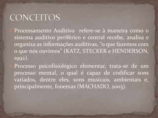  Processamento Auditivo refere-se à maneira como o
sistema auditivo periférico e central recebe, analisa e
organiza as informações auditivas, “o que fazemos com
o que nós ouvimos” (KATZ, STECKER e HENDERSON,
1992).
 Processo psicofisiológico elementar, trata-se de um
processo mental, o qual é capaz de codificar sons
variados, dentre eles, sons musicais, ambientais e,
principalmente, fonemas (MACHADO, 2003).
 
