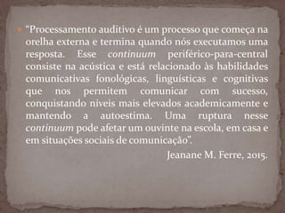  “Processamento auditivo é um processo que começa na
orelha externa e termina quando nós executamos uma
resposta. Esse continuum periférico-para-central
consiste na acústica e está relacionado às habilidades
comunicativas fonológicas, linguísticas e cognitivas
que nos permitem comunicar com sucesso,
conquistando níveis mais elevados academicamente e
mantendo a autoestima. Uma ruptura nesse
continuum pode afetar um ouvinte na escola, em casa e
em situações sociais de comunicação”.
Jeanane M. Ferre, 2015.
 
