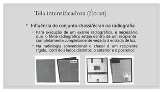 Tela intensificadora (Écran)
• Influência do conjunto chassi/écran na radiografia
– Para execução de um exame radiográfico, é necessário
que o filme radiográfico esteja dentro de um recipiente
completamente completamente vedado à entrada de luz.
– Na radiologia convencional o chassi é um recipiente
rígido, com dois lados distintos: o anterior e o posterior.
 