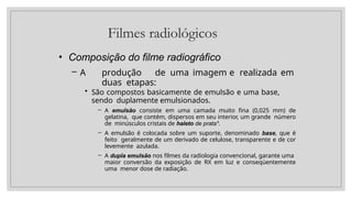 Filmes radiológicos
• Composição do filme radiográfico
– A produção de uma imagem e realizada em
duas etapas:
• São compostos basicamente de emulsão e uma base,
sendo duplamente emulsionados.
– A emulsão consiste em uma camada muito fina (0,025 mm) de
gelatina, que contém, dispersos em seu interior, um grande número
de minúsculos cristais de haleto de prata*.
– A emulsão é colocada sobre um suporte, denominado base, que é
feito geralmente de um derivado de celulose, transparente e de cor
levemente azulada.
– A dupla emulsão nos filmes da radiologia convencional, garante uma
maior conversão da exposição de RX em luz e conseqüentemente
uma menor dose de radiação.
 