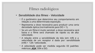 Filmes radiológicos
• Sensibilidade dos filmes - Velocidade
– É o parâmetro que determina seu comportamento em
relação a uma determinada exposição.
– Representa a dose necessária para produzir uma certa
densidade óptica (normalmente para DO = 1).
– Se um um filme é muito sensível, a dose necessária será
baixa e o filme será chamado de rápido ou de alta
velocidade.
– A relação entre a sensibilidade da tela (em mR) e a
velocidade de um receptor é dada por: sensibilidade
(mR) = 128 / velocidade.
– A velocidade pode ser medida segundo 03 padrões
métricos: ASA, DIN e ISO.
 