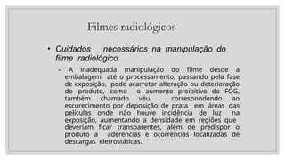 Filmes radiológicos
• Cuidados necessários na manipulação do
filme radiológico
– A inadequada manipulação do filme desde a
embalagem até o processamento, passando pela fase
de exposição, pode acarretar alteração ou deterioração
do produto, como o aumento proibitivo do FOG,
também chamado véu, correspondendo ao
escurecimento por deposição de prata em áreas das
películas onde não houve incidência de luz na
exposição, aumentando a densidade em regiões que
deveriam ficar transparentes, além de predispor o
produto a aderências e ocorrências localizadas de
descargas eletrostáticas.
 