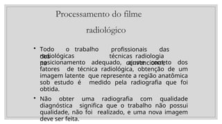 Processamento do filme
radiológico
• Todo o trabalho
dos
radiológicas
na
profissionais das
técnicas radiologia
convencional,
posicionamento adequado, ajuste correto dos
fatores de técnica radiológica, obtenção de um
imagem latente que represente a região anatômica
sob estudo é medido pela radiografia que foi
obtida.
• Não obter uma radiografia com qualidade
diagnóstica significa que o trabalho não possui
qualidade, não foi realizado, e uma nova imagem
deve ser feita.
 