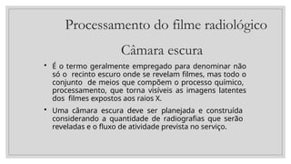 Processamento do filme radiológico
Câmara escura
• É o termo geralmente empregado para denominar não
só o recinto escuro onde se revelam filmes, mas todo o
conjunto de meios que compõem o processo químico,
processamento, que torna visíveis as imagens latentes
dos filmes expostos aos raios X.
• Uma câmara escura deve ser planejada e construída
considerando a quantidade de radiografias que serão
reveladas e o fluxo de atividade prevista no serviço.
 
