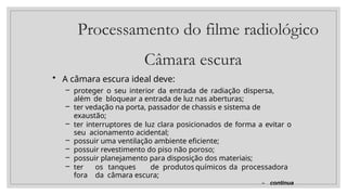 Processamento do filme radiológico
Câmara escura
• A câmara escura ideal deve:
– proteger o seu interior da entrada de radiação dispersa,
além de bloquear a entrada de luz nas aberturas;
– ter vedação na porta, passador de chassis e sistema de
exaustão;
– ter interruptores de luz clara posicionados de forma a evitar o
seu acionamento acidental;
– possuir uma ventilação ambiente eficiente;
– possuir revestimento do piso não poroso;
– possuir planejamento para disposição dos materiais;
– ter os tanques de produtos químicos da processadora
fora da câmara escura;
– continua
 