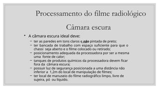 Processamento do filme radiológico
Câmara escura
• A câmara escura ideal deve:
– ter as paredes em tons claros e não pintada de preto;
– ter bancada de trabalho com espaço suficiente para que o
chassi seja aberto e o filme colocado ou retirado;
– posicionamento adequada da processadora por ser a mesma
uma fonte de calor;
– tanques de produtos químicos da processadora devem ficar
fora da câmara escura;
– possuir luz de segurança posicionada a uma distância não
inferior a 1,2m do local de manipulação de filmes;
– ter local de manuseio do filme radiográfico limpo, livre de
sujeira, pó ou líquido.
 