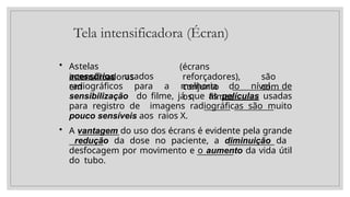 Tela intensificadora (Écran)
• Astelas
intensificadoras
acessórios usados
em
(écrans
reforçadores), são
conjunto com
os filmes
radiográficos para a melhoria do nível de
sensibilização do filme, já que as películas usadas
para registro de imagens radiográficas são muito
pouco sensíveis aos raios X.
• A vantagem do uso dos écrans é evidente pela grande
redução da dose no paciente, a diminuição da
desfocagem por movimento e o aumento da vida útil
do tubo.
 
