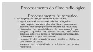 Processamento do filme radiológico
Processamento Automático
• Vantagens do processamento automático:
– significativa melhora na qualidade das radiografias;
– maior rapidez na obtenção dos filmes processados,
economizando tempo precioso na espera dos resultados;
– diminuição das possibilidades de contaminação por
soluções químicas na câmara escura, bem como
diminuição de erros devidos a manipulações inadequadas,
muito comuns no processo manual;
– treinamento dos operadores mais simples e rápido, o
que diminui os custos;
– aumento da produtividade e eficiência do serviço
radiológico.
 