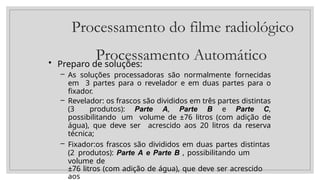 Processamento do filme radiológico
Processamento Automático
• Preparo de soluções:
– As soluções processadoras são normalmente fornecidas
em 3 partes para o revelador e em duas partes para o
fixador.
– Revelador: os frascos são divididos em três partes distintas
(3 produtos): Parte A, Parte B e Parte C,
possibilitando um volume de ±76 litros (com adição de
água), que deve ser acrescido aos 20 litros da reserva
técnica;
– Fixador:os frascos são divididos em duas partes distintas
(2 produtos): Parte A e Parte B , possibilitando um
volume de
±76 litros (com adição de água), que deve ser acrescido
aos
 
