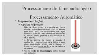 Processamento do filme radiológico
Processamento Automático
• Preparo de soluções:
– Agitação no preparo:
• Não se deve mexer a espátula de forma
circular (como fazemos num copo ou xícara),
pois isso cria um redemoinho que agita
demais a solução, não é eficiente na mistura
e, muitas vezes permite a entrada de ar ao
criar bolhas;
• A forma correta de mexer a solução é
realizando movimentos para baixo e para
cima, garantindo assim que o líquido no
fundo do tonel possa deslocar-se para cima e
vice-versa.
• Ver no texto de Imaginologia como montar
um agitador.
 
