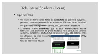 Tela intensificadora (Écran)
• Tipo de Écran
– Os écrans de terras raras, feitos de oxissulfato de gadolínio (Gd2O2S),
possuem um desempenho de forma a absorver 50% mais fótons de raios X
do que o feito de tungstato de cálcio (CaWO4) de mesma espessura.
– A Portaria 453/98 determinou que as telas intensificadoras fossem
fabricadas com elementos do grupo das terras raras (ítrio, bário, lantânio,
gadolínio, tungstênio) emitindo luz na faixa do verde, não podendo mais
ser utilizadas as telas intensificadoras de tungstato de cálcio (CaWO4)
que emitem luz da
faixa de freqüência do azul.
 