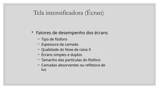 Tela intensificadora (Écran)
• Fatores de desempenho dos écrans
– Tipo de fósforo
– Espessura da camada
– Qualidade do feixe de raios X
– Écrans simples e duplos
– Tamanho das partículas do fósforo
– Camadas absorventes ou refletora de
luz
 