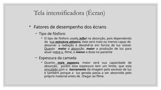 Tela intensificadora (Écran)
• Fatores de desempenho dos écrans
– Tipo de fósforo
• O tipo de fósforo usado influi na absorção, pois dependendo
da sua estrutura atômica, este será mais ou menos capaz de
absorver a radiação e devolvê-la em forma de luz visível.
Quanto maior a absorção, maior a produção de luz para
atuar sobre o filme, e menor a dose no paciente
– Espessura da camada
• Quanto mais espessa, maior será sua capacidade de
absorção, porém esta espessura tem um limite, que esta
vinculado com o borramento da imagem pelo excesso de luz
e também porque a luz gerada passa a ser absorvida pelo
próprio material antes de chegar ao filme.
 