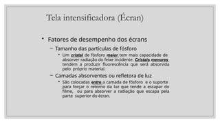Tela intensificadora (Écran)
• Fatores de desempenho dos écrans
– Tamanho das partículas de fósforo
• Um cristal de fósforo maior tem mais capacidade de
absorver radiação do feixe incidente. Cristais menores
tendem a produzir fluorescência que será absorvida
pelo próprio material.
– Camadas absorventes ou refletora de luz
• São colocadas entre a camada de fósforo e o suporte
para forçar o retorno da luz que tende a escapar do
filme, ou para absorver a radiação que escapa pela
parte superior do écran.
 