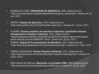 

MANDIOCULTURA. DERIVADOS DA MANDIOCA. 2009. Disponível em:
<http://www.oitcinterfor.org/sites/default/files/mandioca_sebrae.pdf>. Acesso em: 21
Jun. 2013.



AMITEC. Espaço do Agricultor. 2013. Disponível em:
<http://www.amitec.com.br/home/?amitec=agricultor>. Acesso em: 23 jun. 2013.



ALIBABA. Nossos produtos da mandioca máquinas: quantitativa limpeza
transportadora mandioca máquinas. 2012. Disponível em:
<http://portuguese.alibaba.com/product-gs/2012-hot-selling-native-sweet-potatostarch-refining-cyclone-494697677.html>. Acesso em: 22 jun. 2013.
SUBIDA. Etapas de Processamento da Mandioca. 2012. Disponível em:
<http://www.feculariasubida.com.br/processamento.php>. Acesso em: 15 jun. 2013.





TERWAL MAQUINAS. Picador Nogueira Sertaneja. 2011. Disponível em:
<http://www.terwal.com.br/produtos/picador-nogueira-sertaneja.html>. Acesso em:
23 jun. 2013.



EBS Fabrica de Fabricas. Alterações na Cevadeira EBS. 2009. Disponível em:
<http://www.ebs.ind.br/newsletter/agosto2009.php> Acesso em: 22 jun. 2013.

 