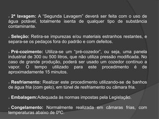 2ª lavagem: A “Segunda Lavagem” deverá ser feita com o uso de
água potável, totalmente isenta de qualquer tipo de substância
contaminante.


Seleção: Retira-se impurezas e/ou materiais estranhos restantes, e
separa-se os pedaços fora do padrão e com defeitos.


Pré-cozimento: Utiliza-se um “pré-cozedor”, ou seja, uma panela
industrial de 300 ou 500 litros, que não utiliza pressão modificada. No
caso de grande produção, poderá ser usado um cozedor contínuo a
vapor. O tempo utilizado para este procedimento é de
aproximadamente 15 minutos.


Resfriamento: Realizar este procedimento utilizando-se de banhos
de água fria (com gelo), em túnel de resfriamento ou câmara fria.




Embalagem:Adequada às normas impostas pela Legislação.

Congelamento: Normalmente realizada em câmaras frias, com
temperaturas abaixo de 0ºC.


 