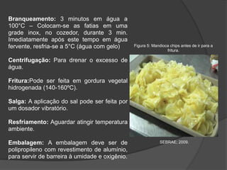 Branqueamento: 3 minutos em água a
100°C – Colocam-se as fatias em uma
grade inox, no cozedor, durante 3 min.
Imediatamente após este tempo em água
fervente, resfria-se a 5°C (água com gelo)

Figura 5: Mandioca chips antes de ir para a
fritura.

Centrifugação: Para drenar o excesso de
água.
Fritura:Pode ser feita em gordura vegetal
hidrogenada (140-160ºC).
Salga: A aplicação do sal pode ser feita por
um dosador vibratório.
Resfriamento: Aguardar atingir temperatura
ambiente.
Embalagem: A embalagem deve ser de
polipropileno com revestimento de alumínio,
para servir de barreira à umidade e oxigênio.

SEBRAE; 2009.

 