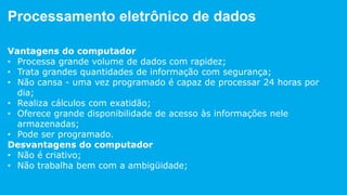 Processamento eletrônico de dados
Vantagens do computador
• Processa grande volume de dados com rapidez;
• Trata grandes quantidades de informação com segurança;
• Não cansa - uma vez programado é capaz de processar 24 horas por
dia;
• Realiza cálculos com exatidão;
• Oferece grande disponibilidade de acesso às informações nele
armazenadas;
• Pode ser programado.
 