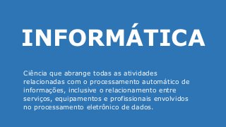 INFORMÁTICA
Ciência que abrange todas as atividades
relacionadas com o processamento automático de
informações, inclusive o relacionamento entre
serviços, equipamentos e profissionais envolvidos
no processamento eletrônico de dados.
 