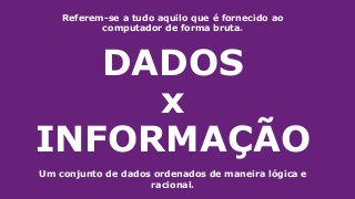 DADOS
x
INFORMAÇÃO
Referem-se a tudo aquilo que é fornecido ao
computador de forma bruta.
Um conjunto de dados ordenados de maneira lógica e
racional.
 