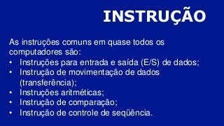 INSTRUÇÃO
As instruções comuns em quase todos os
computadores são:
• Instruções para entrada e saída (E/S) de dados;
• Instrução de movimentação de dados
(transferência);
• Instruções aritméticas;
• Instrução de comparação;
• Instrução de controle de seqüência.
 