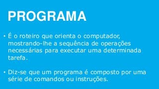 PROGRAMA
• É o roteiro que orienta o computador,
mostrando-lhe a sequência de operações
necessárias para executar uma determinada
tarefa.
• Diz-se que um programa é composto por uma
série de comandos ou instruções.
 