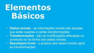 Elementos
Básicos
• Dados iniciais - as informações iniciais são aquelas
que estão sujeitas a certas transformações;
• Transformações - são as modificações efetuadas no
conteúdo ou na forma dos dados iniciais;
• Resultados finais - o produto dos dados iniciais após
as transformações.
 