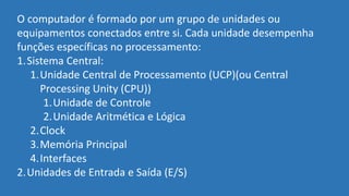 O computador é formado por um grupo de unidades ou
equipamentos conectados entre si. Cada unidade desempenha
funções específicas no processamento:
1.Sistema Central:
1.Unidade Central de Processamento (UCP)(ou Central
Processing Unity (CPU))
1.Unidade de Controle
2.Unidade Aritmética e Lógica
2.Clock
3.Memória Principal
4.Interfaces
2.Unidades de Entrada e Saída (E/S)
 