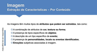 Imagem
Extração de Características – Por Conteúdo
As imagens têm muitos tipos de atributos que podem ser extraídos, tais como:
A combinação de atributos de cor, textura ou forma;
A presença de tipos específicos de objetos;
A descrição de um tipo específico de evento;
A presença de personalidades, locais ou eventos identificados;
Emoções subjetivas associadas à imagem.
maisdifícildeserrespondido
 