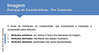 Imagem
Extração de Características – Por Conteúdo
3 níveis de crescentes de complexidade, que compreende a indexação e
recuperação pelos atributos:
1. Atributos primários: cor, textura e forma dos elementos da imagem.
2. Atributos derivados: identidade dos objetos mostrados.
3. Atributos abstratos: significados das cenas representadas.
maisdifícildeserrespondido
 