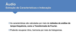 Áudio
Extração de Características e Indexação
As características são calculadas por meio de métodos de análise de
tempo-frequência, como a Transformada de Fourier.
Podendo recuperar ritmo, harmonia por meio de histogramas.
 
