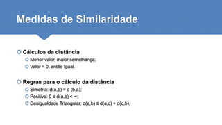 Medidas de Similaridade
 Cálculos da distância
 Menor valor, maior semelhança;
 Valor = 0, então Igual.
 Regras para o cálculo da distância
 Simetria: d(a,b) = d (b,a);
 Positivo: 0 ≤ d(a,b) < ∞;
 Desigualdade Triangular: d(a,b) ≤ d(a,c) + d(c,b).
 