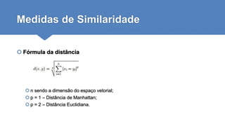Medidas de Similaridade
 Fórmula da distância
 n sendo a dimensão do espaço vetorial;
 p = 1 – Distância de Manhattan;
 p = 2 – Distância Euclidiana.
 
