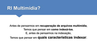 RI Multimídia?
Antes de pensarmos em recuperação de arquivos multimídia,
Temos que pensar em como indexá-los.
E, antes de pensarmos na indexação,
Temos que pensar em quais características indexar.
 