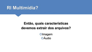 RI Multimídia?
Então, quais características
devemos extrair dos arquivos?
Imagem
Áudio
 