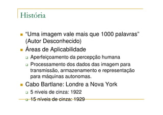 História

 “Uma imagem vale mais que 1000 palavras”
 (Autor Desconhecido)
 Áreas de Aplicabilidade
   Aperfeiçoamento da percepção humana
   Processamento dos dados das imagem para
   transmissão, armazenamento e representação
   para máquinas autonomas.
 Cabo Bartlane: Londre a Nova York
   5 niveis de cinza: 1922
   15 níveis de cinza: 1929
 