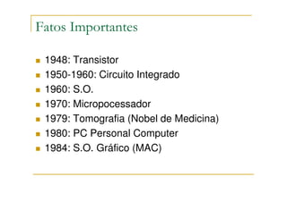 Fatos Importantes

 1948: Transistor
 1950-1960: Circuito Integrado
 1960: S.O.
 1970: Micropocessador
 1979: Tomografia (Nobel de Medicina)
 1980: PC Personal Computer
 1984: S.O. Gráfico (MAC)
 