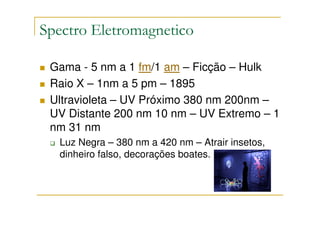 Spectro Eletromagnetico

 Gama - 5 nm a 1 fm/1 am – Ficção – Hulk
 Raio X – 1nm a 5 pm – 1895
 Ultravioleta – UV Próximo 380 nm 200nm –
 UV Distante 200 nm 10 nm – UV Extremo – 1
 nm 31 nm
  Luz Negra – 380 nm a 420 nm – Atrair insetos,
  dinheiro falso, decorações boates.
 