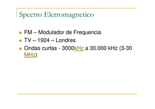 Spectro Eletromagnetico

 FM – Modulador de Frequencia
 TV – 1924 – Londres
 Ondas curtas - 3000kHz a 30.000 kHz (3-30
 MHz)
 