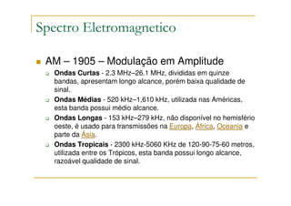 Spectro Eletromagnetico

 AM – 1905 – Modulação em Amplitude
  Ondas Curtas - 2.3 MHz–26.1 MHz, divididas em quinze
  bandas, apresentam longo alcance, porém baixa qualidade de
  sinal.
  Ondas Médias - 520 kHz–1,610 kHz, utilizada nas Américas,
  esta banda possui médio alcance.
  Ondas Longas - 153 kHz–279 kHz, não disponível no hemisfério
  oeste, é usado para transmissões na Europa, África, Oceania e
  parte da Ásia.
  Ondas Tropicais - 2300 kHz-5060 KHz de 120-90-75-60 metros,
  utilizada entre os Trópicos, esta banda possui longo alcance,
  razoável qualidade de sinal.
 