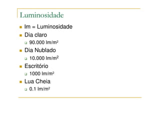 Luminosidade
 lm = Luminosidade
 Dia claro
   90.000 lm/m2
 Dia Nublado
   10.000 lm/m2
 Escritório
   1000 lm/m2
 Lua Cheia
   0.1 lm/m2
 