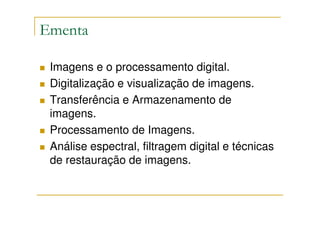 Ementa

 Imagens e o processamento digital.
 Digitalização e visualização de imagens.
 Transferência e Armazenamento de
 imagens.
 Processamento de Imagens.
 Análise espectral, filtragem digital e técnicas
 de restauração de imagens.
 