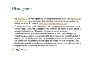 Histograma
 Na estatística, um histograma é uma representação gráfica da distribuição
 de frequências de uma massa de medições, normalmente um gráfico de
 barras verticais. É uma das Sete Ferramentas da Qualidade.
 O histograma é um gráfico composto por retângulos justapostos em que a
 base de cada um deles corresponde ao intervalo de classe e a sua altura à
 respectiva freqüência. Quando o número de dados aumenta
 indefinidamente e o intervalo de classe tende a zero, a distribuição de
 freqüência passa para uma distribuição de densidade de probabilidades. A
 construção de histogramas tem caráter preliminar em qualquer estudo e é
 um importante indicador da distribuição de dados. Podem indicar se uma
 distribuição aproxima-se de uma função normal, como pode indicar mistura
 de populações quando se apresentam bimodais.

 h(rk) = nk
 