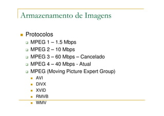 Armazenamento de Imagens

 Protocolos
  MPEG 1 – 1.5 Mbps
  MPEG 2 – 10 Mbps
  MPEG 3 – 60 Mbps – Cancelado
  MPEG 4 – 40 Mbps - Atual
  MPEG (Moving Picture Expert Group)
    AVI
    DIVX
    XVID
    RMVB
    WMV
 