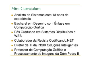 Mini Curriculum
 Analista de Sistemas com 13 anos de
 experiência
 Bacharel em Desenho com Ênfase em
 Computação Gráfica
 Pós Graduado em Sistemas Distribuídos e
 WEB
 Colaborador da Revista Codificando.NET
 Diretor de TI da INSIX Soluções Inteligentes
 Professor de Computação Gráfica e
 Processamento de imagens da Dom Pedro II
 